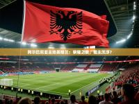 阿尔巴尼亚主场英格兰：荣耀之战，谁主沉浮？