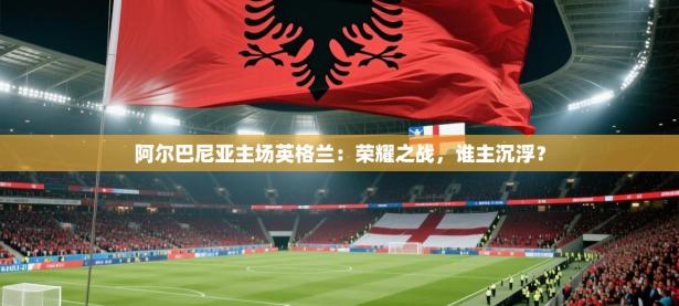 阿尔巴尼亚主场英格兰：荣耀之战，谁主沉浮？
