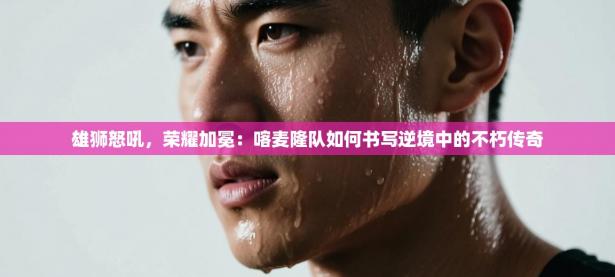 雄狮怒吼，荣耀加冕：喀麦隆队如何书写逆境中的不朽传奇